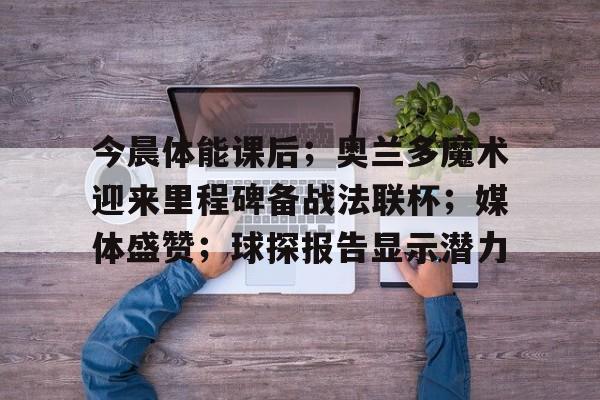 开云,kaiyun-今晨体能课后；奥兰多魔术迎来里程碑备战法联杯；媒体盛赞；球探报告显示潜力的简单介绍